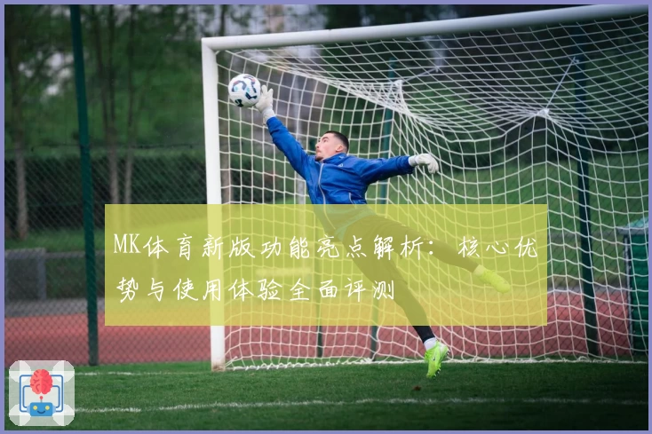 MK体育新版功能亮点解析：核心优势与使用体验全面评测